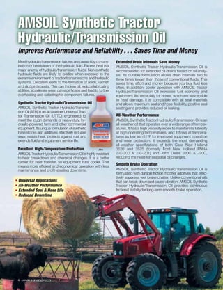AMSOIL Synthetic Tractor
 Hydraulic/Transmission Oil
 Improves Performance and Reliability . . . Saves Time and Money
 Most hydraulic/transmission failures are caused by contam-      Extended Drain Intervals Save Money
 ination or breakdown of the hydraulic ﬂuid. Excess heat is a    AMSOIL Synthetic Tractor Hydraulic/Transmission Oil is
 major enemy of hydraulic/transmission ﬂuids. Non-synthetic      recommended for extended oil drains based on oil analy-
 hydraulic ﬂuids are likely to oxidize when exposed to the       sis. Its durable formulation allows drain intervals two to
 extreme environment of tractor transmissions and hydraulic      three times longer than those of conventional ﬂuids. This
 systems. Oxidation leads to the formation of acids, varnish     saves time, effort and money because you buy ﬂuid less
 and sludge deposits. This can thicken oil, reduce lubricating   often. In addition, cooler operation with AMSOIL Tractor
 abilities, accelerate wear, damage hoses and llead to further
                                              d lead o further
                                                  ead
                                                  ea     rther   H
                                                                 Hydraulic/Transmission Oil increases fuel economy and
                                              ailures.
                                              ailures.
 overheating and catastrophic component failures.u               e
                                                                 equipment life, especially for hoses, which are susceptible
                                                                 t
                                                                 to heat damage. It is compatible with all seal materials
 Synthetic Tractor Hydraulic/Transmission Oil
                                        n Oil                    a
                                                                 and allows maximum seal and hose ﬂexibility, positive seal
 AMSOIL Synthetic Tractor Hydraulic/Transmis-  miis-
                                                  s              s
                                                                 seating and provides reduced oil leaking.
 sion Oil (ATH) is an all-weather Universal Trac-
                                               c-
                                               c-
 tor Transmission Oil (UTTO) engineered to     o                 A
                                                                 All-Weather Performance
 meet the tough demands of heavy-duty, hy-      -                A
                                                                 AMSOIL Synthetic Tractor Hydraulic/Transmission Oil is an
 draulic-powered farm and other commerciall    a                 a
                                                                 all-weather oil that operates over a wide range of temper-
 equipment. Its unique formulation of synthetic c                a
                                                                 atures. It has a high viscosity index to maintain its lubricity
 base stocks and additives effectively reduces  s                a
                                                                 at high operating temperatures, and it ﬂows at tempera-
 wear, resists heat, protects against rust and  d                t
                                                                 tures as low as -51°F for improved equipment operation
 extends ﬂuid and equipment service life.                        a
                                                                 and wear protection. It exceeds the most demanding
                                                                 a
                                                                 all-weather speciﬁcations of both Case New Holland
 Excellent High-Temperature Protection                 ATH       3
                                                                 3526 and 3525 (formerly Ford New Holland FNHA
 AMSOIL Tractor Hydraulic/Transmission Oil is highly resistant   2-C-200 & 2-C-201) and John Deere J20C & J20D,
 to heat breakdown and chemical changes. It is a better          reducing the need for seasonal oil changes.
 carrier for heat transfer, so equipment runs cooler. That
 means more efﬁcient and economical operation with less          Smooth Brake Operation
 maintenance and proﬁt-stealing downtime.                        AMSOIL Synthetic Tractor Hydraulic/Transmission Oil is
                                                                 formulated with durable friction modiﬁer additives that effec-
                                                                 tively suppress wet brake chatter. Unlike conventional oils
• Universal Applications                                         that can break down and cause vibration, AMSOIL Synthetic
• All-Weather Performance                                        Tractor Hydraulic/Transmission Oil provides continuous
• Extended Seal & Hose Life                                      frictional stability for long-term smooth brake operation.
• Reduced Downtime




 6   AMSOIL FARM PRODUCTS
 