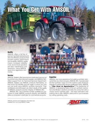What You Get With AMSOIL




Quality
AMSOIL offers a full line of
premium synthetic lubricants and
ultra-ﬁne ﬁltration products that
provide superior performance
and durability. AMSOIL quality
means increased reliability,
more economical operation
and less maintenance and
downtime. Using AMSOIL
saves time, aggravation and
money.

Service
AMSOIL Dealers offer personal and dedicated service not                         Expertise
found from any other lubricant supplier, and AMSOIL INC.                        AMSOIL has more experience formulating synthetic lubri-
offers support from its Technical Services Department.                          cants than any other company. AMSOIL INC. manufactured
AMSOIL Dealers use AMSOIL products themselves, so                               the ﬁrst synthetic motor oil in the world to pass American
they know the beneﬁts and are eager to show you how                             Petroleum Institute (API) service qualiﬁcation tests. AMSOIL
you can proﬁt using AMSOIL synthetic lubricants. Their                          is “The First in Synthetics.” The leadership of
conﬁdence and enthusiasm are direct results of the quality                      AMSOIL in developing state-of-the-art synthetic lubrica-
of AMSOIL products and the integrity of AMSOIL INC.                             tion and ﬁltration solutions provides the consumer with a
   AMSOIL INC. has a toll-free number available for cus-                        choice found nowhere else – the best lubrication that
tomers to order AMSOIL products directly, and AMSOIL                            science has to offer. AMSOIL adds proﬁt to your business
offers a convenient credit plan for commercial accounts.                        by cutting operating costs.


AMSOIL products and Dealership information are
available from your local AMSOIL Dealer.




AMSOIL INC., AMSOIL Bldg., Superior, WI 54880, (715) 392-7101 Printed in U.S.A. © Copyright 2010                                  G118   1/10
 