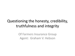 Questioning the honesty, credibility,
truthfulness and integrity
Of Farmers Insurance Group
Agent: Graham V. Hebson
 