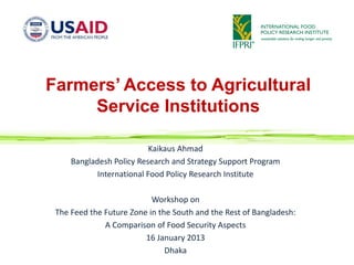 Farmers’ Access to Agricultural
     Service Institutions

                           Kaikaus Ahmad
     Bangladesh Policy Research and Strategy Support Program
            International Food Policy Research Institute

                           Workshop on
 The Feed the Future Zone in the South and the Rest of Bangladesh:
              A Comparison of Food Security Aspects
                         16 January 2013
                               Dhaka
 