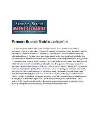 Farmers Branch Mobile Locksmith
“Just because youhaven’tfoundalocksmithwhocanresolve your automotive,residential or
commercial locksmithproblemdoesn’tmeantthatthere isn’tone whocan.Infact, we are sure that our
locksmithsatFarmersBranch Mobile Locksmithwill be able toresolveanylocksmithissue thatany
otherlocksmithscan’t.We pride ourselvesonbeingable tohandle the more difficultandchallenging
lockand keyissues.Ourlocksmithtechniciansreceiveprofessional trainingandtheyhave manyyearsof
industryexperience.Theirtrainingandthe amountof experience theyhave make itpossibleforthemto
effectivelyresolve eventhe mostdifficultlocksmithissues.Thisisjustone of the manyreasonsthe
servicesof FarmersBranchMobile Locksmith ischosenoverourcompetitors.We are proud of the work
we do and itshowsinthe qualityof workyoureceive.If youneedqualityservicesthatyoucan afford,
turn to FarmersBranch Mobile Locksmith.We honorwhatwe say we will dobymaking sure every
customerreceivesthe helptheyneed.If youneedservice,anytime of the day,we are here foryou.
Withour 24-hour mobile locksmithservice,we cangetto youquicklytoaddressany locksmithconcern
youmay have,no matterhowbigor small. We are alwayshere foryou at FarmersBranch Mobile
Locksmith.Don’tsettle foranythingotherthan qualityservicesthatyoudeserve,especiallywhen
you’re spendingyourhardearnedmoney.We offerguaranteedsatisfaction.”
 