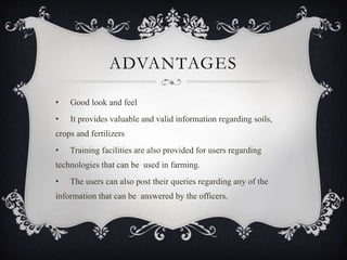 ADVANTAGES
• Good look and feel
• It provides valuable and valid information regarding soils,
crops and fertilizers
• Training facilities are also provided for users regarding
technologies that can be used in farming.
• The users can also post their queries regarding any of the
information that can be answered by the officers.
 
