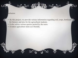 Conclusion:
• By this project, we provide various information regarding soil, crops, fertilizers
for farmers and also for the agricultural students.
• It also solves various queries posted by the users.
• It makes agriculture more eco-friendly.
 