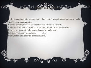 Proposed System
• Reduce complexity in managing the data related to agricultural products , soils,
fertilizers, market details.
• Current system provides different access levels for security.
• Rich user interface is provided in order to interact with application.
• Reports are generated dynamically on a periodic basis.
• Efficiency in querying details.
• User queries and answers are maintained.
 
