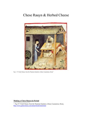 Chese Rauyn & Herbed Cheese




                                                                                 i
Fig.1 37. Fresh Cheese; from the Theatrum Sanitatis, Library Casanatense, Rome




Making a Chese Rauyn in Period
i
  Fig.137. Fresh Cheese; from the Theatrum Sanitatis, Library Casanatense, Rome,
http://www.godecookery.com/afeast/foods/foods.html
 