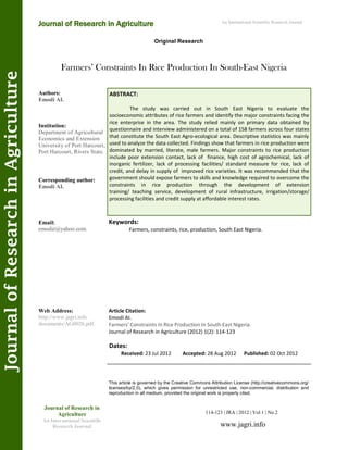 Farmers’ Constraints In Rice Production In South-East Nigeria
Keywords:
Farmers, constraints, rice, production, South East Nigeria.
ABSTRACT:
The study was carried out in South East Nigeria to evaluate the
socioeconomic attributes of rice farmers and identify the major constraints facing the
rice enterprise in the area. The study relied mainly on primary data obtained by
questionnaire and interview administered on a total of 158 farmers across four states
that constitute the South East Agro-ecological area. Descriptive statistics was mainly
used to analyze the data collected. Findings show that farmers in rice production were
dominated by married, literate, male farmers. Major constraints to rice production
include poor extension contact, lack of finance, high cost of agrochemical, lack of
inorganic fertilizer, lack of processing facilities/ standard measure for rice, lack of
credit, and delay in supply of improved rice varieties. It was recommended that the
government should expose farmers to skills and knowledge required to overcome the
constraints in rice production through the development of extension
training/ teaching service, development of rural infrastructure, irrigation/storage/
processing facilities and credit supply at affordable interest rates.
114-123 | JRA | 2012 | Vol 1 | No 2
This article is governed by the Creative Commons Attribution License (http://creativecommons.org/
licenses/by/2.0), which gives permission for unrestricted use, non-commercial, distribution and
reproduction in all medium, provided the original work is properly cited.
www.jagri.info
Journal of Research in
Agriculture
An International Scientific
Research Journal
Authors:
Emodi AI.
Institution:
Department of Agricultural
Economics and Extension
University of Port Harcourt,
Port Harcourt, Rivers State.
Corresponding author:
Emodi AI.
Email:
emodiz@yahoo.com.
Web Address:
http://www.jagri.info
documents/AG0026.pdf.
Dates:
Received: 23 Jul 2012 Accepted: 28 Aug 2012 Published: 02 Oct 2012
Article Citation:
Emodi AI.
Farmers’ Constraints In Rice Production In South-East Nigeria.
Journal of Research in Agriculture (2012) 1(2): 114-123
Original Research
Journal of Research in Agriculture
JournalofResearchinAgriculture An International Scientific Research Journal
 