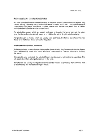 Farmer Seed Saving




  Plant breeding for specific characteristics

  If a plant breeder or farmer wants to develop or introduce specific characteristics in a plant, they
  can do this by controlling the pollination of plants for seed production. To combine desirable
  characteristics in plants, the farmer or plant breeder can transfer the pollen from a chosen
  individual plant to fertilise another chosen plant.

  For plants like squash, which are usually pollinated by insects, the farmer can rub the pollen
  onto the stigma, by using a small brush, or by rubbing the anther directly onto the stigma.

  For plants such as maize, which are usually wind pollinated, the farmer can shake the male
  flower over the female flower to transfer the pollen.


  Isolation from unwanted pollination

  If plants are being cross-pollinated for particular characteristics, the farmer must stop the flowers
  being pollinated by pollen from plants with other characteristics. This can be done by isolating
  the plants.

  If the plant is wind pollinated, the selected flowers can be covered with cloth or a paper bag. This
  will isolate them from other pollen carried by the wind.

  If the flowers are usually insect-pollinated, they can be isolated by protecting them with fine cloth
  or mesh to stop the insects reaching the flower.




HDRA-The Organic Organisation                                                                   Page 10
 