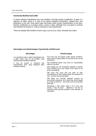 Farmer Seed Saving



  Genetically Modified Seed (GM)

  A recent method of developing new crop varieties is through genetic modification. A gene is a
  segment of DNA, which is a part of the plants biological composition, passed from one
  generation to the next. Each gene holds information about certain characteristics of the plant.
  Genetic modification is a process where a gene is taken artificially from one plant (or animal)
  and inserted into another in order to introduce a new characteristic.

  There are already GM varieties of some crops, such as rice, maize, tomatoes and cotton.




  Advantages and disadvantages of genetically modified seed

                     Advantages                                             Disadvantages

  It is possible to add a useful characteristic into   The cross may not happen under natural conditions;
  a plant, which may not be possible using             there may be a good reason for this that we do not yet
  traditional plant breeding methods.                  understand.
  It may be quicker to introduce new                   The transferred genes may have an unpredictable
  characteristics than using traditional plant         effect on the plant.
  breeding methods.                                    GM varieties are not necessarily adapted to specific
                                                       local conditions and may require more inputs to be
                                                       grown successfully.
                                                       GM crops may cross with and pass on their
                                                       characteristics to other related plants; for example this
                                                       may produce very strong weeds.
                                                       GM seeds are normally patented (owned) by
                                                       commercial companies. As a result they cannot legally
                                                       be saved by farmers – new seed must be purchased
                                                       each year.
                                                       Developing a GM variety costs a lot of time and
                                                       money. It may be more      effective to use this on
                                                       improving other growing problems (see example on
                                                       next page).




                                                                           HDRA-The Organic Organisation
Page 11
 