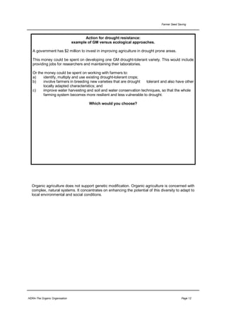 Farmer Seed Saving




                                       Action for drought resistance:
                                example of GM versus ecological approaches.

   A government has $2 million to invest in improving agriculture in drought prone areas.

   This money could be spent on developing one GM drought-tolerant variety. This would include
   providing jobs for researchers and maintaining their laboratories.

   Or the money could be spent on working with farmers to:
   a)    identify, multiply and use existing drought-tolerant crops;
   b)    involve farmers in breeding new varieties that are drought  tolerant and also have other
         locally adapted characteristics; and
   c)    improve water harvesting and soil and water conservation techniques, so that the whole
         farming system becomes more resilient and less vulnerable to drought.

                                         Which would you choose?




  Organic agriculture does not support genetic modification. Organic agriculture is concerned with
  complex, natural systems. It concentrates on enhancing the potential of this diversity to adapt to
  local environmental and social conditions.




HDRA-The Organic Organisation                                                                 Page 12
 