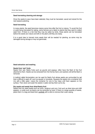 Farmer Seed Saving



  Seed harvesting cleaning and storage

  Once the seeds to save have been selected, they must be harvested, saved and stored for the
  next seasons planting.

  Seed harvesting

  In many plants, the seed becomes mature some time after the fruit is mature. To avoid the fruit
  or pods being harvested for eating, some farmers put a label on plants that they want to collect
  seed from. If there is a risk that they may be eaten by birds, these plants can be harvested
  before the seeds are mature and left on the plant until they are ready.

  It is a good idea to harvest more seeds than will be needed for planting, as some may be
  damaged during storage or may not germinate.




  Seed extraction and washing

  Seeds from ‘wet’ fruits
  Seeds from wet, fleshy fruits such as gourds and papaya, often have the flesh of the fruit
  attached to them. Seeds can be extracted from the fruit by hand, and washed until all the flesh is
  removed.

  A method called fermentation can be used for fleshy fruit whose seeds are surrounded by gel
  that is difficult to wash off, such as squash or tomatoes. Squeeze the seeds into a container and
  mix with a little water. Leave the container for one to four days until foam appears on the
  surface. Then strain and wash the seeds in water and lay them out to dry.

  Dry seeds and seeds from dried fleshy fruit
  Seeds from dry seed heads such as onion, sorghum and corn, fruit such as dried okra and chilli
  peppers, or pods such as beans can be extracted by hand. If there is a large quantity of seeds,
  place them in a bag and beat them carefully with a stick to remove their outer casing.




                                                                   HDRA-The Organic Organisation
Page 13
 