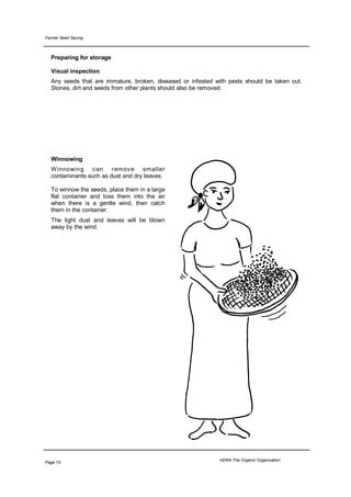Farmer Seed Saving



  Preparing for storage

  Visual inspection
  Any seeds that are immature, broken, diseased or infested with pests should be taken out.
  Stones, dirt and seeds from other plants should also be removed.




  Winnowing
  W innowing can remov e smaller
  contaminants such as dust and dry leaves.

  To winnow the seeds, place them in a large
  flat container and toss them into the air
  when there is a gentle wind, then catch
  them in the container.
  The light dust and leaves will be blown
  away by the wind.




                                                             HDRA-The Organic Organisation
Page 15
 
