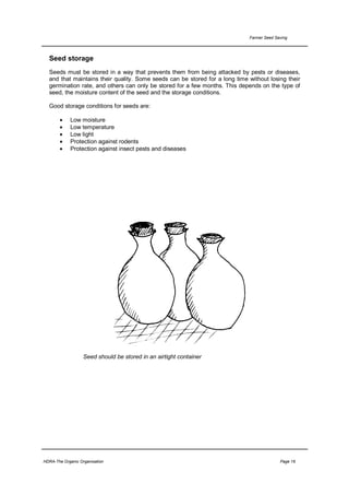 Farmer Seed Saving




  Seed storage
  Seeds must be stored in a way that prevents them from being attacked by pests or diseases,
  and that maintains their quality. Some seeds can be stored for a long time without losing their
  germination rate, and others can only be stored for a few months. This depends on the type of
  seed, the moisture content of the seed and the storage conditions.

  Good storage conditions for seeds are:

       •     Low moisture
       •     Low temperature
       •     Low light
       •     Protection against rodents
       •     Protection against insect pests and diseases




                   Seed should be stored in an airtight container




HDRA-The Organic Organisation                                                              Page 16
 