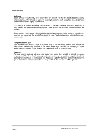 Farmer Seed Saving



  Moisture
  Seeds should be sufficiently dried before they are stored. To stop the seeds becoming damp
  when in storage, they should be stored in an airtight container such as a glass jar, a tin can or a
  ceramic vessel with a tightly sealed cover.

  Dry charcoal or toasted white rice can be added to the seed container to absorb water and to
  help prevent the seeds from getting damp. These should be replaced if the containers are
  opened.

  Seeds that are held in pods, hollow fruit such as chilli peppers and maize seeds on the cob, may
  be dried and hung near the smoke from cooking fires. This technique also helps to keep away
  insect pests.


  Temperature and light
  High temperatures can encourage biological activity in the seeds and shorten their storage life,
  particularly if there is any moisture in the seeds. Bright light can also be damaging to stored
  seeds. Seed containers should be kept in a cool area and out of direct sunlight.

  Rodents
  To keep rodents such as rats and mice away from seeds, they should be stored in a clean
  hygienic area. The floor should be swept so there are no scraps of food that may attract rodents.
  Seed containers should be well sealed and if possible kept off the ground so that rodents cannot
  get in. Sometimes seeds are stored in specially built huts that are raised off the ground.




                                                                    HDRA-The Organic Organisation
Page 17
 
