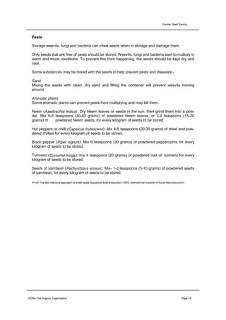 Farmer Seed Saving



  Pests

  Storage weevils, fungi and bacteria can infest seeds when in storage and damage them.

  Only seeds that are free of pests should be stored. Weevils, fungi and bacteria start to multiply in
  warm and moist conditions. To prevent this from happening, the seeds should be kept dry and
  cool.

  Some substances may be mixed with the seeds to help prevent pests and diseases:-

  Sand
  Mixing the seeds with clean, dry sand and filling the container will prevent weevils moving
  around.

  Aromatic plants
  Some aromatic plants can prevent pests from multiplying and may kill them.

  Neem (Azadirachta indica): Dry Neem leaves or seeds in the sun, then grind them into a pow-
  der. Mix 6-8 teaspoons (30-40 grams) of powdered Neem leaves, or 3-4 teaspoons (15-20
  grams) of    powdered Neem seeds, for every kilogram of seeds to be stored.

  Hot peppers or chilli (Capsicuk frutescens): Mix 4-6 teaspoons (20-30 grams) of dried and pow-
  dered chillies for every kilogram of seeds to be stored.

  Black pepper (Piper nigrum): Mix 6 teaspoons (30 grams) of powdered peppercorns for every
  kilogram of seeds to be stored.

  Turmeric (Curcuma longa): mix 4 teaspoons (20 grams) of powdered root of turmeric for every
  kilogram of seeds to be stored.

  Seeds of yambean (Pachyrrhizus erosus): Mix- 1-2 teaspoons (5-10 grams) of powdered seeds
  of yambean, for every kilogram of seeds to be stored.

  (From The Bio-intensive approach to small-scale household food production (1993) International Institute of Rural Reconstruction)




HDRA-The Organic Organisation                                                                                                   Page 18
 