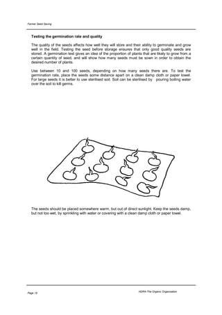 Farmer Seed Saving



  Testing the germination rate and quality

  The quality of the seeds affects how well they will store and their ability to germinate and grow
  well in the field. Testing the seed before storage ensures that only good quality seeds are
  stored. A germination test gives an idea of the proportion of plants that are likely to grow from a
  certain quantity of seed, and will show how many seeds must be sown in order to obtain the
  desired number of plants.

  Use between 10 and 100 seeds, depending on how many seeds there are. To test the
  germination rate, place the seeds some distance apart on a clean damp cloth or paper towel.
  For large seeds it is better to use sterilised soil. Soil can be sterilised by pouring boiling water
  over the soil to kill germs.




  The seeds should be placed somewhere warm, but out of direct sunlight. Keep the seeds damp,
  but not too wet, by sprinkling with water or covering with a clean damp cloth or paper towel.




                                                                     HDRA-The Organic Organisation
Page 19
 