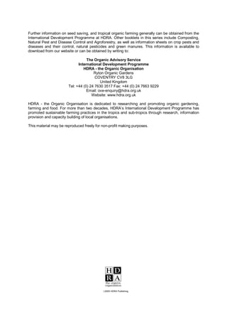 Further information on seed saving, and tropical organic farming generally can be obtained from the
International Development Programme at HDRA. Other booklets in this series include Composting,
Natural Pest and Disease Control and Agroforestry, as well as information sheets on crop pests and
diseases and their control, natural pesticides and green manures. This information is available to
download from our website or can be obtained by writing to:

                                  The Organic Advisory Service
                             International Development Programme
                                HDRA - the Organic Organisation
                                      Ryton Organic Gardens
                                       COVENTRY CV8 3LG
                                          United Kingdom
                       Tel: +44 (0) 24 7630 3517 Fax: +44 (0) 24 7663 9229
                                  Email: ove-enquiry@hdra.org.uk
                                     Website: www.hdra.org.uk

HDRA - the Organic Organisation is dedicated to researching and promoting organic gardening,
farming and food. For more than two decades, HDRA’s International Development Programme has
promoted sustainable farming practices in the tropics and sub-tropics through research, information
provision and capacity building of local organisations.

This material may be reproduced freely for non-profit making purposes.




                                           ‹2005 HDRA Publishing
 