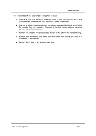 Farmer Seed Saving



  The conservation of local crop varieties is important because:

       •     Crops that have been developed locally are suited to local conditions and are likely to
             provide a more reliable harvest than plants from outside the local area.

       •     The use of different varieties will mean that there is less risk of losing the whole crop if,
             for example, there is a new pest in the area or a change in climate, as some plants may
             be more tolerant to the changes.

       •     Farmers can breed for new characteristics that are useful to them and their community.

       •     Farmers can domesticate wild plants and breed crops from outside the area to be
             suitable for local cultivation.

       •     Farmers do not need to buy new seed each year.




HDRA-The Organic Organisation                                                                       Page 2
 