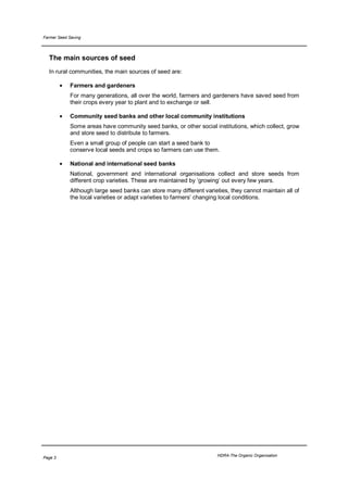 Farmer Seed Saving




  The main sources of seed
  In rural communities, the main sources of seed are:

         •   Farmers and gardeners
             For many generations, all over the world, farmers and gardeners have saved seed from
             their crops every year to plant and to exchange or sell.

         •   Community seed banks and other local community institutions
             Some areas have community seed banks, or other social institutions, which collect, grow
             and store seed to distribute to farmers.
             Even a small group of people can start a seed bank to
             conserve local seeds and crops so farmers can use them.

         •   National and international seed banks
             National, government and international organisations collect and store seeds from
             different crop varieties. These are maintained by ‘growing’ out every few years.
             Although large seed banks can store many different varieties, they cannot maintain all of
             the local varieties or adapt varieties to farmers’ changing local conditions.




                                                                      HDRA-The Organic Organisation
Page 3
 