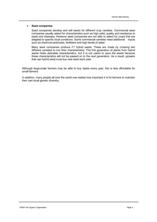 Farmer Seed Saving




       •     Seed companies
             Seed companies develop and sell seeds for different crop varieties. Commercial seed
             companies usually select for characteristics such as high yield, quality and resistance to
             pests and diseases. However seed companies are not able to select for crops that are
             adapted to specific local conditions. Some commercial varieties need additional inputs
             such as chemical pesticides, fertilisers and high levels of water.
             Many seed companies produce F1 hybrid seeds. These are made by crossing two
             different varieties to mix their characteristics. The first generation of plants from hybrid
             seeds holds desirable characteristics, but it is not useful to save the seeds because
             these characteristics will not be passed on to the next generation. As a result, growers
             that use hybrid seed must buy new seed each year.


  Although large-scale farmers may be able to buy seeds every year, this is less affordable for
  small farmers .

  In addition, many people all over the world now realise how important it is for farmers to maintain
  their own local genetic diversity.




HDRA-The Organic Organisation                                                                       Page 4
 