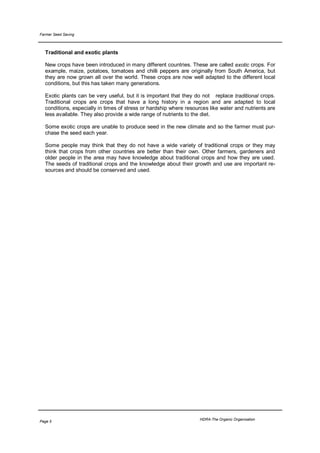 Farmer Seed Saving



  Traditional and exotic plants

  New crops have been introduced in many different countries. These are called exotic crops. For
  example, maize, potatoes, tomatoes and chilli peppers are originally from South America, but
  they are now grown all over the world. These crops are now well adapted to the different local
  conditions, but this has taken many generations.

  Exotic plants can be very useful, but it is important that they do not replace traditional crops.
  Traditional crops are crops that have a long history in a region and are adapted to local
  conditions, especially in times of stress or hardship where resources like water and nutrients are
  less available. They also provide a wide range of nutrients to the diet.

  Some exotic crops are unable to produce seed in the new climate and so the farmer must pur-
  chase the seed each year.

  Some people may think that they do not have a wide variety of traditional crops or they may
  think that crops from other countries are better than their own. Other farmers, gardeners and
  older people in the area may have knowledge about traditional crops and how they are used.
  The seeds of traditional crops and the knowledge about their growth and use are important re-
  sources and should be conserved and used.




                                                                   HDRA-The Organic Organisation
Page 5
 
