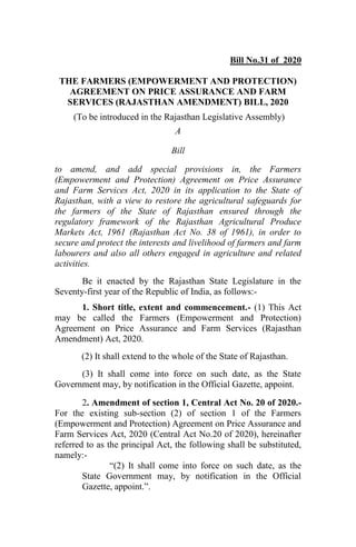 Bill No.31 of 2020
THE FARMERS (EMPOWERMENT AND PROTECTION)
AGREEMENT ON PRICE ASSURANCE AND FARM
SERVICES (RAJASTHAN AMENDMENT) BILL, 2020
(To be introduced in the Rajasthan Legislative Assembly)
A
Bill
to amend, and add special provisions in, the Farmers
(Empowerment and Protection) Agreement on Price Assurance
and Farm Services Act, 2020 in its application to the State of
Rajasthan, with a view to restore the agricultural safeguards for
the farmers of the State of Rajasthan ensured through the
regulatory framework of the Rajasthan Agricultural Produce
Markets Act, 1961 (Rajasthan Act No. 38 of 1961), in order to
secure and protect the interests and livelihood of farmers and farm
labourers and also all others engaged in agriculture and related
activities.
Be it enacted by the Rajasthan State Legislature in the
Seventy-first year of the Republic of India, as follows:-
1. Short title, extent and commencement.- (1) This Act
may be called the Farmers (Empowerment and Protection)
Agreement on Price Assurance and Farm Services (Rajasthan
Amendment) Act, 2020.
(2) It shall extend to the whole of the State of Rajasthan.
(3) It shall come into force on such date, as the State
Government may, by notification in the Official Gazette, appoint.
2. Amendment of section 1, Central Act No. 20 of 2020.-
For the existing sub-section (2) of section 1 of the Farmers
(Empowerment and Protection) Agreement on Price Assurance and
Farm Services Act, 2020 (Central Act No.20 of 2020), hereinafter
referred to as the principal Act, the following shall be substituted,
namely:-
“(2) It shall come into force on such date, as the
State Government may, by notification in the Official
Gazette, appoint.”.
 