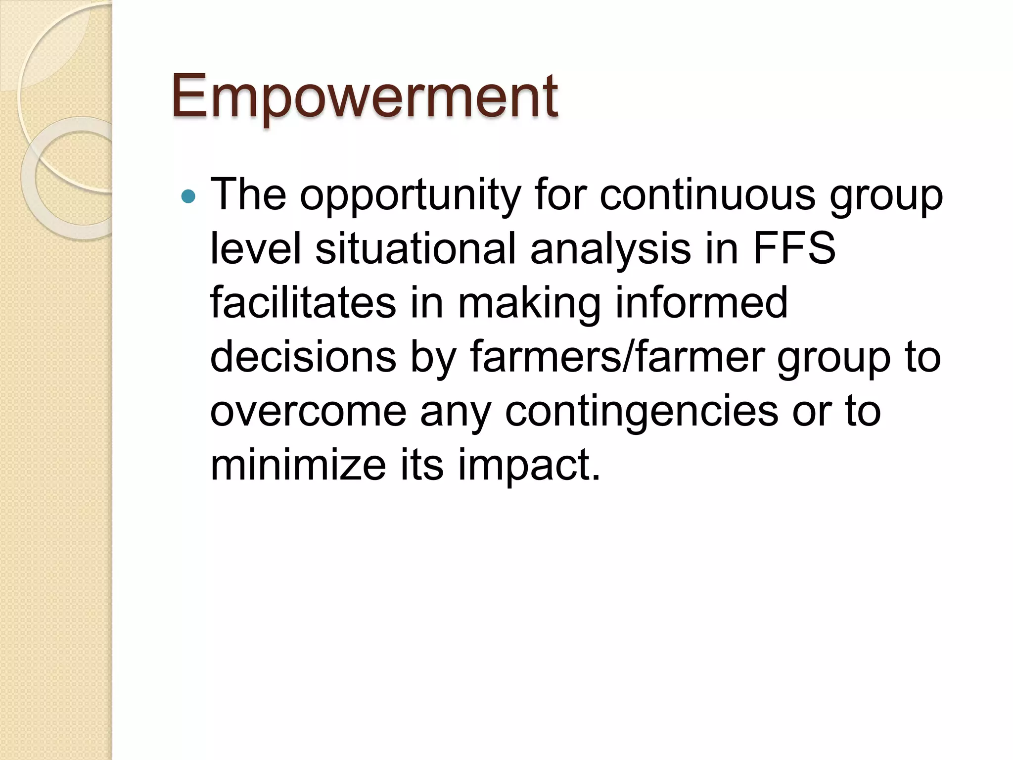 Empowerment
 The opportunity for continuous group
level situational analysis in FFS
facilitates in making informed
decisions by farmers/farmer group to
overcome any contingencies or to
minimize its impact.
 