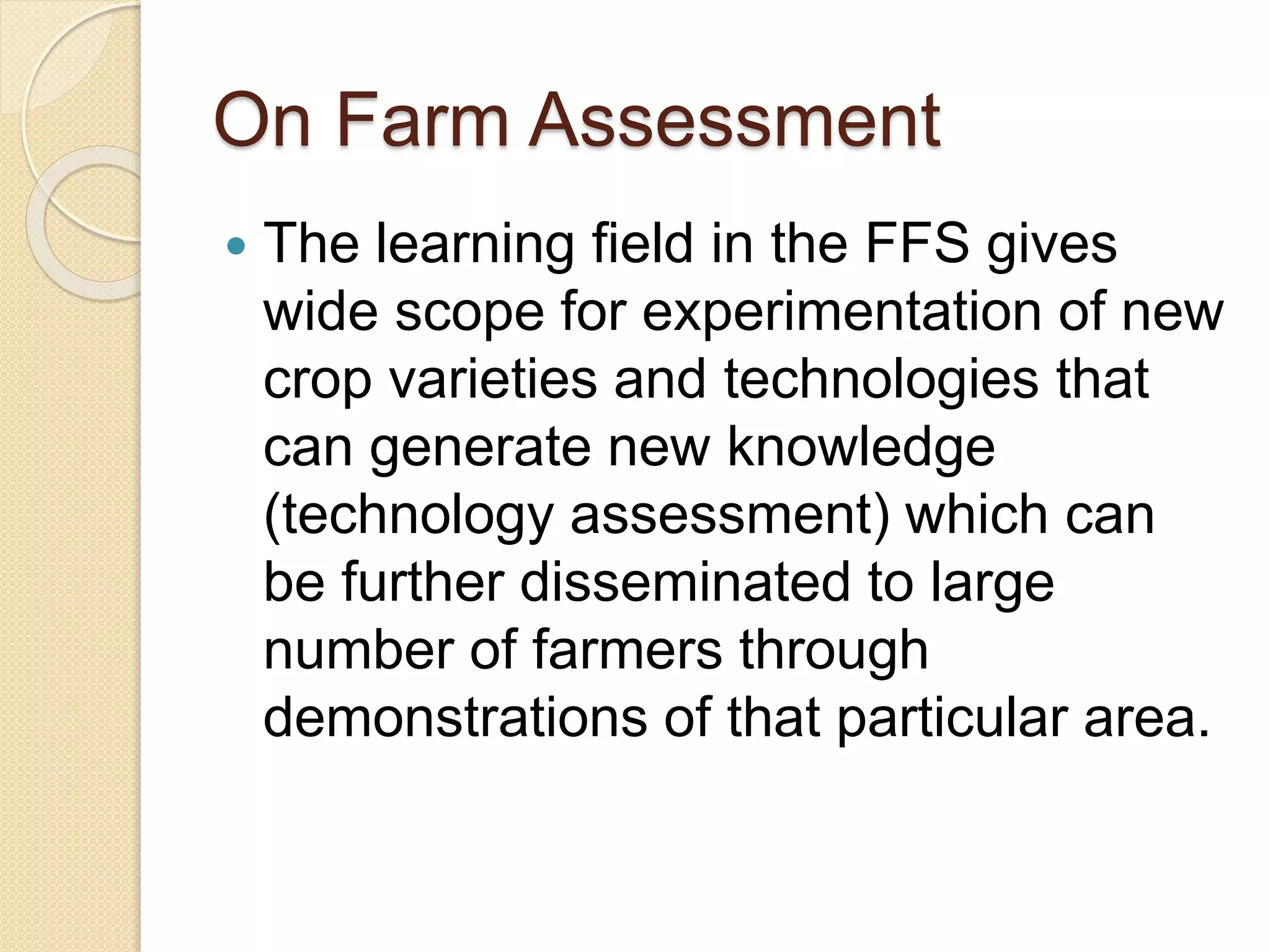 On Farm Assessment
 The learning field in the FFS gives
wide scope for experimentation of new
crop varieties and technologies that
can generate new knowledge
(technology assessment) which can
be further disseminated to large
number of farmers through
demonstrations of that particular area.
 