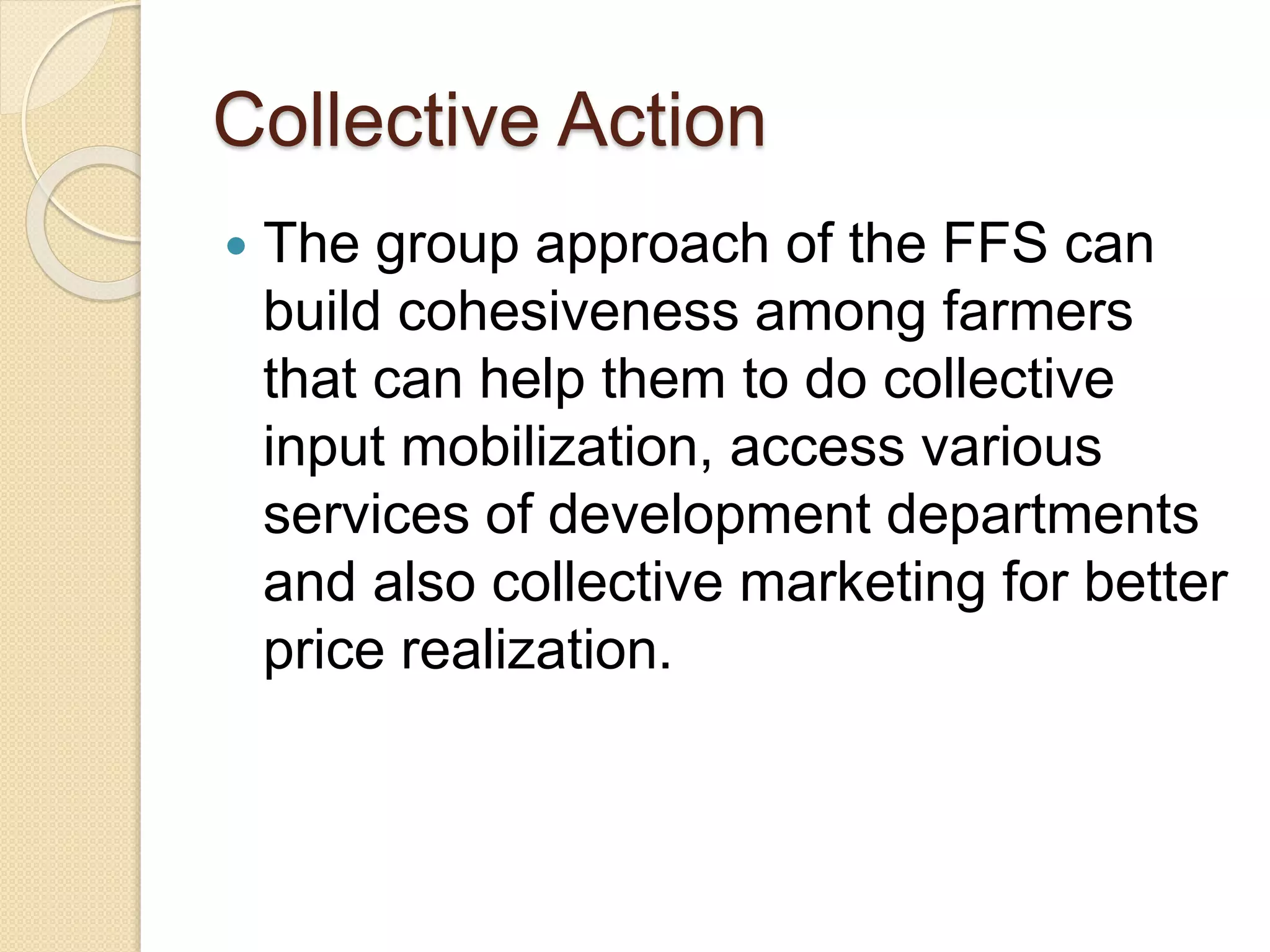 Collective Action
 The group approach of the FFS can
build cohesiveness among farmers
that can help them to do collective
input mobilization, access various
services of development departments
and also collective marketing for better
price realization.
 