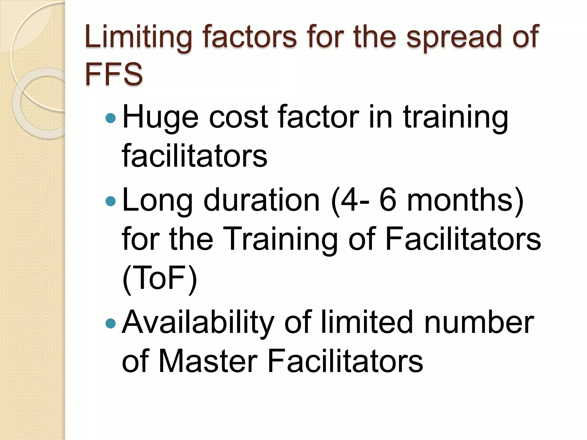 Limiting factors for the spread of
FFS
Huge cost factor in training
facilitators
Long duration (4- 6 months)
for the Training of Facilitators
(ToF)
Availability of limited number
of Master Facilitators
 