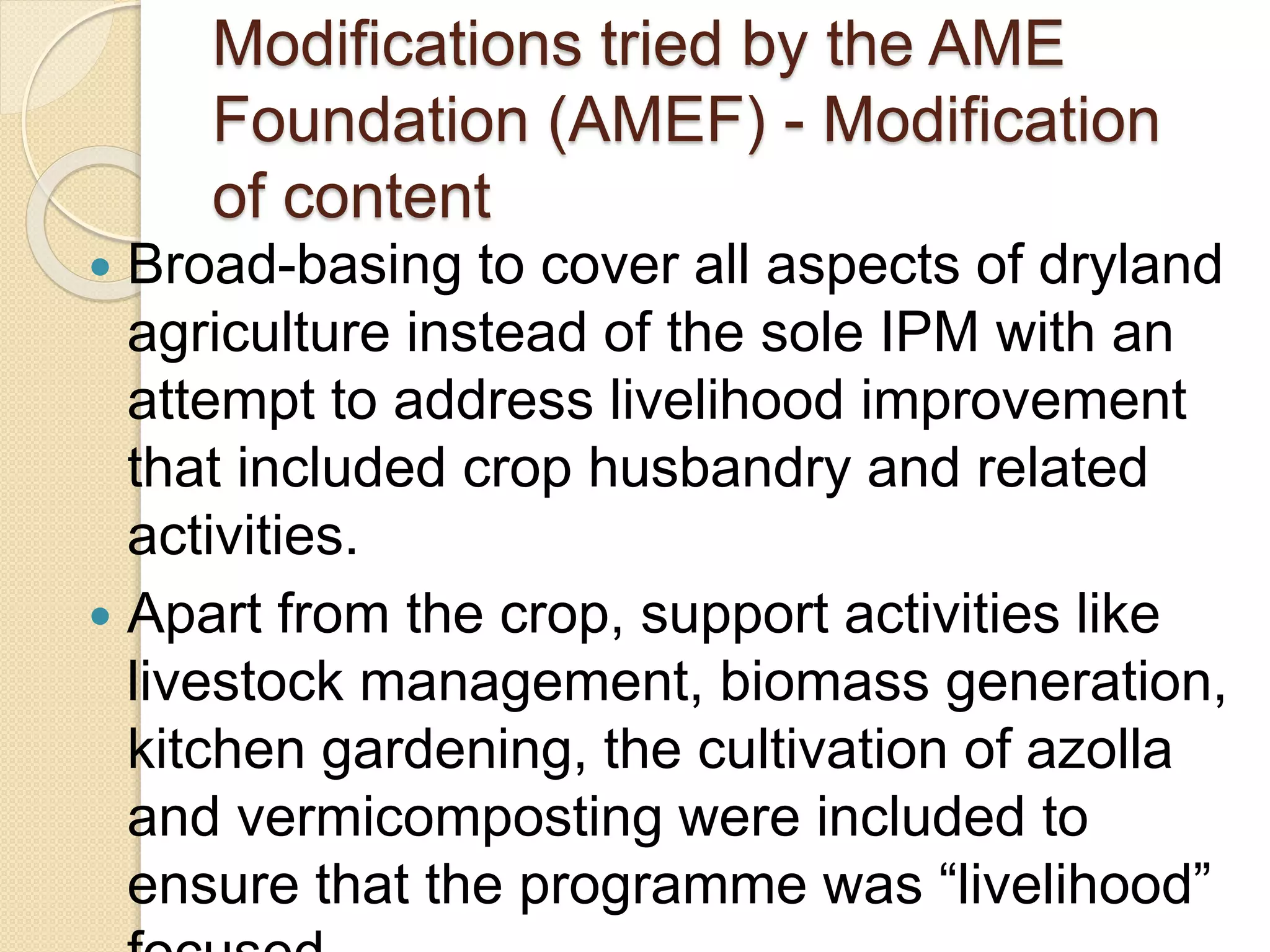 Modifications tried by the AME
Foundation (AMEF) - Modification
of content
 Broad-basing to cover all aspects of dryland
agriculture instead of the sole IPM with an
attempt to address livelihood improvement
that included crop husbandry and related
activities.
 Apart from the crop, support activities like
livestock management, biomass generation,
kitchen gardening, the cultivation of azolla
and vermicomposting were included to
ensure that the programme was “livelihood”
 