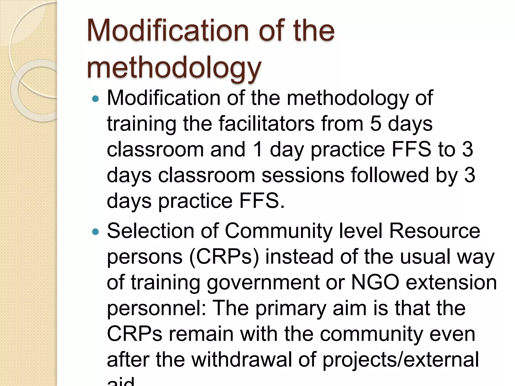 Modification of the
methodology
 Modification of the methodology of
training the facilitators from 5 days
classroom and 1 day practice FFS to 3
days classroom sessions followed by 3
days practice FFS.
 Selection of Community level Resource
persons (CRPs) instead of the usual way
of training government or NGO extension
personnel: The primary aim is that the
CRPs remain with the community even
after the withdrawal of projects/external
 