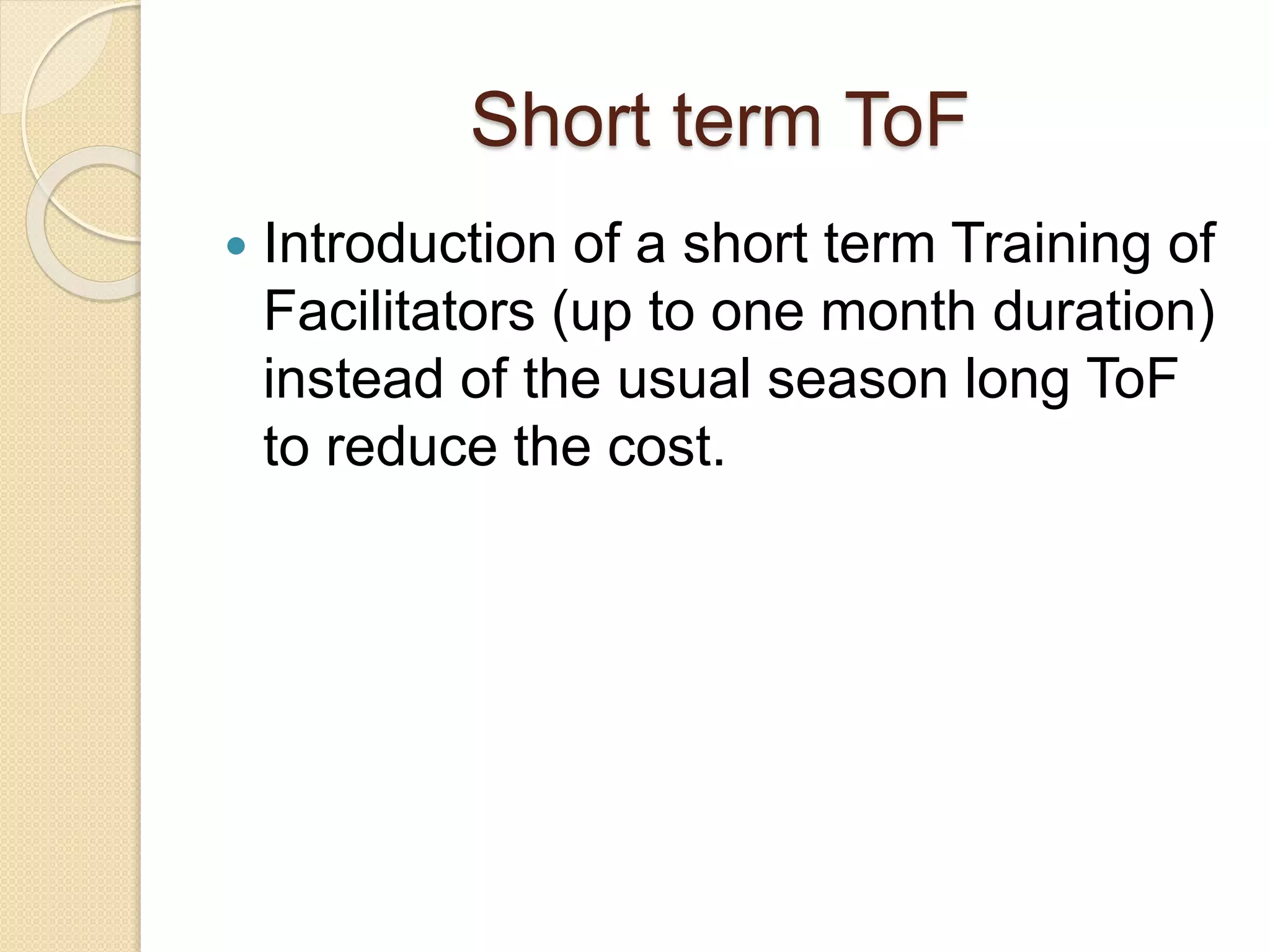 Short term ToF
 Introduction of a short term Training of
Facilitators (up to one month duration)
instead of the usual season long ToF
to reduce the cost.
 