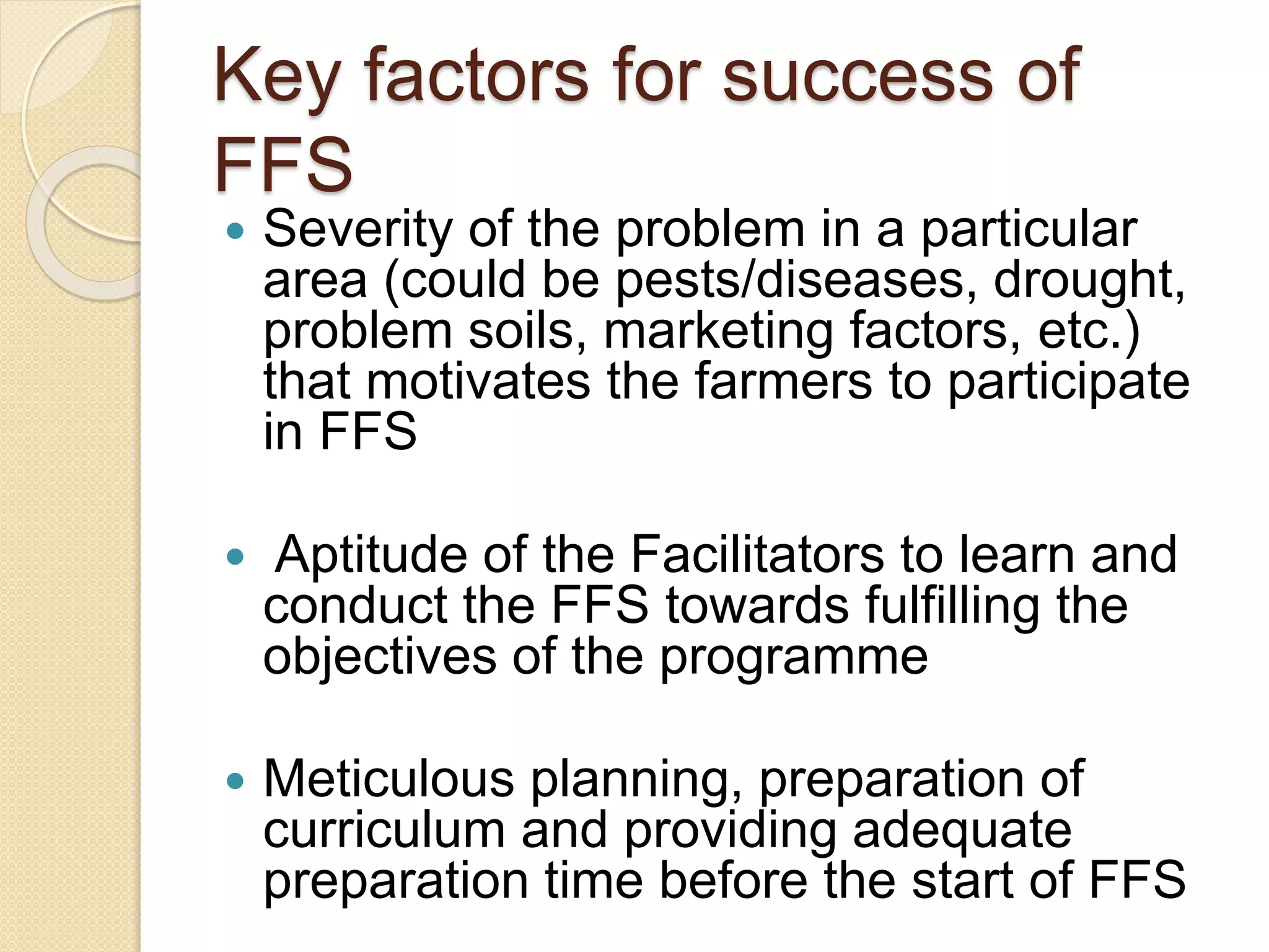 Key factors for success of
FFS
 Severity of the problem in a particular
area (could be pests/diseases, drought,
problem soils, marketing factors, etc.)
that motivates the farmers to participate
in FFS
 Aptitude of the Facilitators to learn and
conduct the FFS towards fulfilling the
objectives of the programme
 Meticulous planning, preparation of
curriculum and providing adequate
preparation time before the start of FFS
 