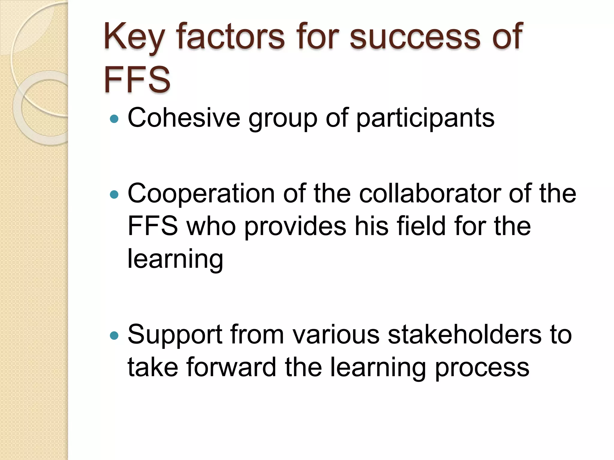 Key factors for success of
FFS
 Cohesive group of participants
 Cooperation of the collaborator of the
FFS who provides his field for the
learning
 Support from various stakeholders to
take forward the learning process
 