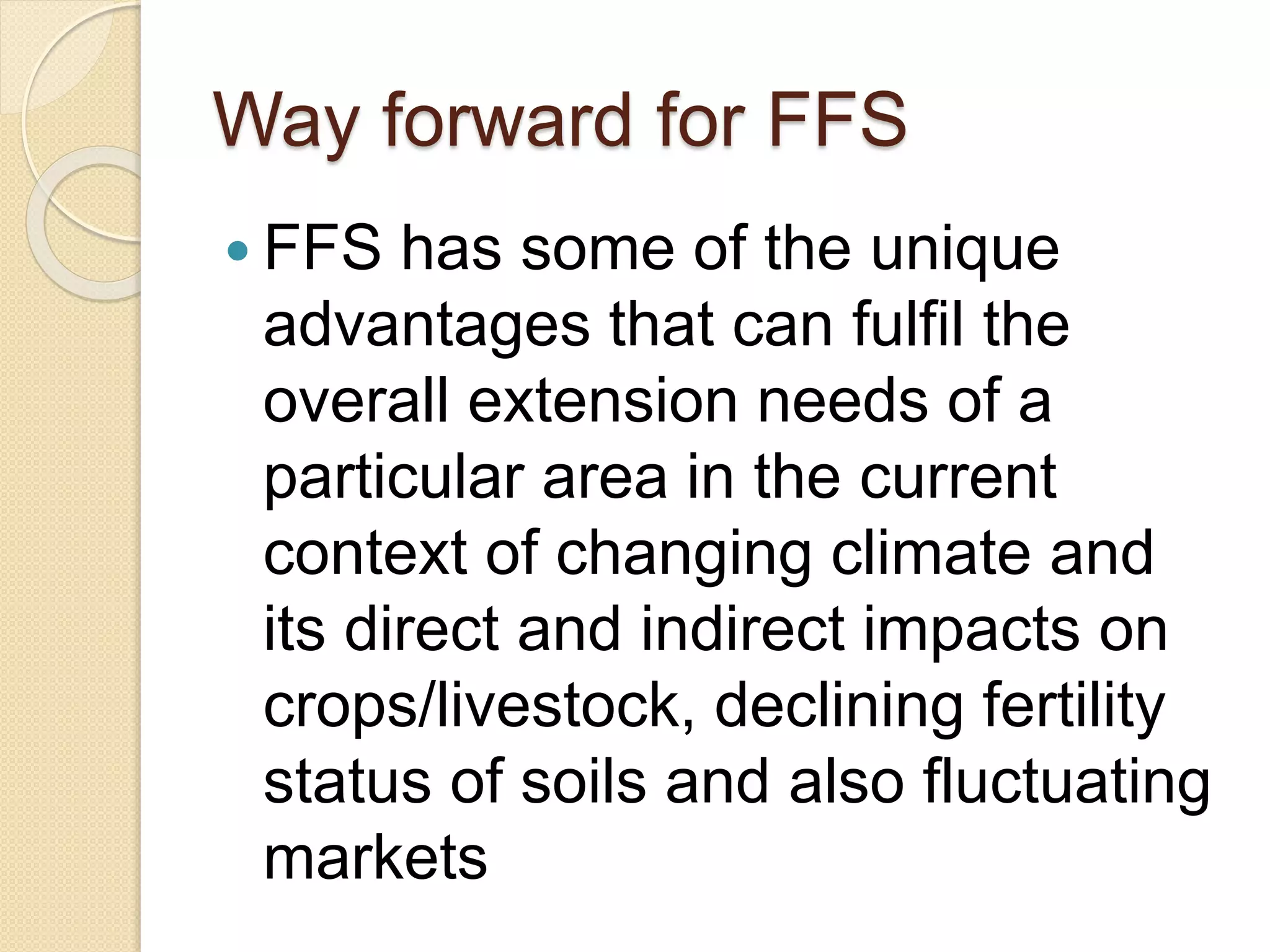 Way forward for FFS
 FFS has some of the unique
advantages that can fulfil the
overall extension needs of a
particular area in the current
context of changing climate and
its direct and indirect impacts on
crops/livestock, declining fertility
status of soils and also fluctuating
markets
 