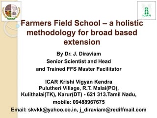 Farmers Field School – a holistic
methodology for broad based
extension
By Dr. J. Diraviam
Senior Scientist and Head
and Trained FFS Master Facilitator
ICAR Krishi Vigyan Kendra
Pulutheri Village, R.T. Malai(PO),
Kulithalai(TK), Karur(DT) - 621 313.Tamil Nadu,
mobile: 09488967675
Email: skvkk@yahoo.co.in, j_diraviam@rediffmail.com
 