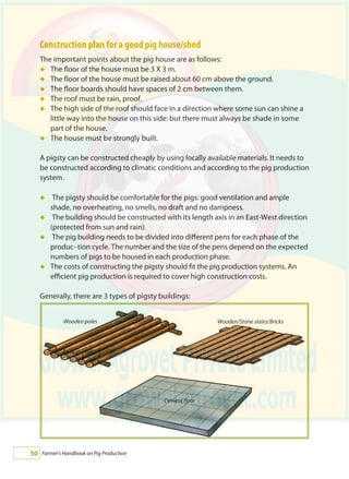 Farmer's Handbook on Pig Production50
Construction plan for a good pig house/shed
The important points about the pig house are as follows:
The floor of the house must be 3 X 3 m.
The floor of the house must be raised about 60 cm above the ground.
The floor boards should have spaces of 2 cm between them.
The roof must be rain, proof.
The high side of the roof should face in a direction where some sun can shine a
little way into the house on this side: but there must always be shade in some
part of the house.
The house must be strongly built.
A pigsty can be constructed cheaply by using locally available materials. It needs to
be constructed according to climatic conditions and according to the pig production
system.
The pigsty should be comfortable for the pigs: good ventilation and ample
shade, no overheating, no smells, no draft and no dampness.
The building should be constructed with its length axis in an East-West direction
(protected from sun and rain).
The pig building needs to be divided into different pens for each phase of the
produc- tion cycle. The number and the size of the pens depend on the expected
numbers of pigs to be housed in each production phase.
The costs of constructing the pigsty should fit the pig production systems. An
efficient pig production is required to cover high construction costs.
Generally, there are 3 types of pigsty buildings:
á
á
á
á
á
á
á
á
á
á
Cement floor
Wooden/Stone slates/BricksWooden poles
 