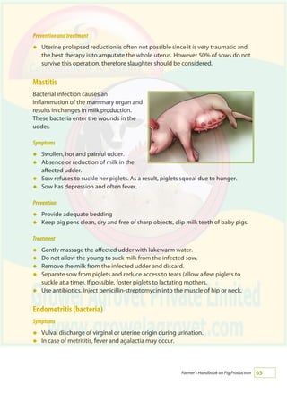 65Farmer's Handbook on Pig Production
Preventionandtreatment
Uterine prolapsed reduction is often not possible since it is very traumatic and
the best therapy is to amputate the whole uterus. However 50% of sows do not
survive this operation, therefore slaughter should be considered.
Mastitis
Bacterial infection causes an
inflammation of the mammary organ and
results in changes in milk production.
These bacteria enter the wounds in the
udder.
Symptoms
Swollen, hot and painful udder.
Absence or reduction of milk in the
affected udder.
Sow refuses to suckle her piglets. As a result, piglets squeal due to hunger.
Sow has depression and often fever.
Prevention
Provide adequate bedding
Keep pig pens clean, dry and free of sharp objects, clip milk teeth of baby pigs.
Treatment
Gently massage the affected udder with lukewarm water.
Do not allow the young to suck milk from the infected sow.
Remove the milk from the infected udder and discard.
Separate sow from piglets and reduce access to teats (allow a few piglets to
suckle at a time). If possible, foster piglets to lactating mothers.
Use antibiotics. Inject penicillin-streptomycin into the muscle of hip or neck.
Endometritis (bacteria)
Symptoms
Vulval discharge of virginal or uterine origin during urination.
In case of metrititis, fever and agalactia may occur.
á
á
á
á
á
á
á
á
á
á
á
á
á
á
 