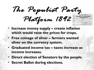 The Populist Party
Platform 1892

• Increase money supply – create inflation
which would raise the prices for crops.
• Free coinage of silver – farmers wanted
silver on the currency system.
• Graduated income tax – taxes increase as
income increases.
• Direct election of Senators by the people.
• Secret Ballot during elections.

 