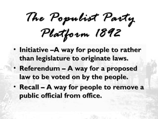 The Populist Party
Platform 1892
• Initiative –A way for people to rather
than legislature to originate laws.
• Referendum – A way for a proposed
law to be voted on by the people.
• Recall – A way for people to remove a
public official from office.

 