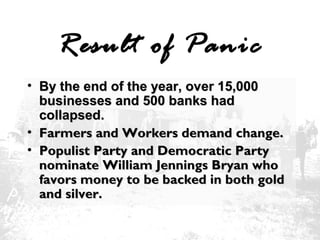 Result of Panic
• By the end of the year, over 15,000
businesses and 500 banks had
collapsed.
• Farmers and Workers demand change.
• Populist Party and Democratic Party
nominate William Jennings Bryan who
favors money to be backed in both gold
and silver.

 