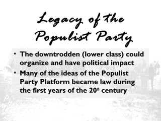 Legacy of the
Populist Party
• The downtrodden (lower class) could
organize and have political impact
• Many of the ideas of the Populist
Party Platform became law during
the first years of the 20th century

 