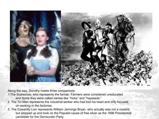 Along the way, Dorothy meets three companions:
1.The Scarecrow, who represents the farmer. Farmers were considered uneducated
and dumb they were called names like “hicks” and “hayseeds.”
2. The Tin Man represents the industrial worker who had lost his heart and only focused
on working in the factories.
3. The Cowardly Lion represents William Jennings Bryan, who actually was not a coward,
but stepped up and took on the Populist cause of free silver as the 1896 Presidential
candidate for the Democratic Party.

 
