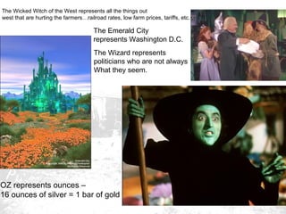 The Wicked Witch of the West represents all the things out
west that are hurting the farmers…railroad rates, low farm prices, tariffs, etc.

The Emerald City
represents Washington D.C.
The Wizard represents
politicians who are not always
What they seem.

OZ represents ounces –
16 ounces of silver = 1 bar of gold

 