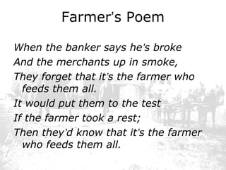 Farmer’s Poem
When the banker says he’s broke
And the merchants up in smoke,
They forget that it’s the farmer who
feeds them all.
It would put them to the test
If the farmer took a rest;
Then they’d know that it’s the farmer
who feeds them all.

 