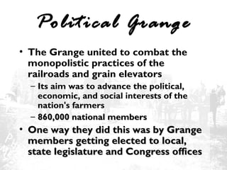 Political Grange
• The Grange united to combat the
monopolistic practices of the
railroads and grain elevators
– Its aim was to advance the political,
economic, and social interests of the
nation's farmers
– 860,000 national members

• One way they did this was by Grange
members getting elected to local,
state legislature and Congress offices

 