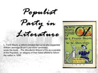 Populist
Party in
Literature
L. Frank Baum, a reform-minded Democrat who supported
William Jennings Bryan's pro-silver candidacy,
wrote the book… The Wonderful Wizard of Oz as a parable
of the Populists, an allegory of their failed efforts to reform
the nation in 1896.

 