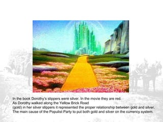 In the book Dorothy’s slippers were silver. In the movie they are red.
As Dorothy walked along the Yellow Brick Road
(gold) in her silver slippers it represented the proper relationship between gold and silver.
The main cause of the Populist Party to put both gold and silver on the currency system.

 