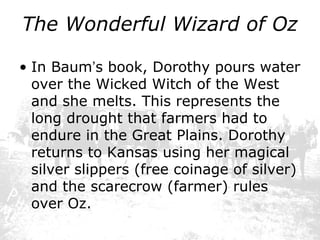The Wonderful Wizard of Oz
• In Baum’s book, Dorothy pours water
over the Wicked Witch of the West
and she melts. This represents the
long drought that farmers had to
endure in the Great Plains. Dorothy
returns to Kansas using her magical
silver slippers (free coinage of silver)
and the scarecrow (farmer) rules
over Oz.

 