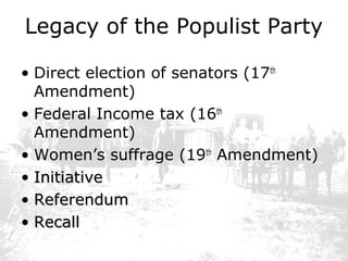 Legacy of the Populist Party
• Direct election of senators (17th
Amendment)
• Federal Income tax (16th
Amendment)
• Women’s suffrage (19th Amendment)
• Initiative
• Referendum
• Recall

 
